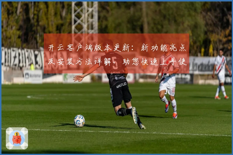 开云客户端版本更新：新功能亮点及安装方法详解，助您快速上手使用体验
